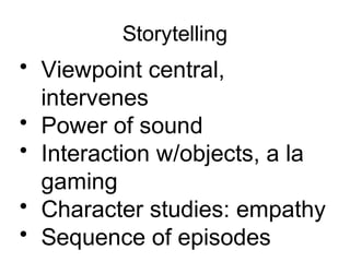 Storytelling
• Viewpoint central,
intervenes
• Power of sound
• Interaction w/objects, a la
gaming
• Character studies: empathy
• Sequence of episodes
 