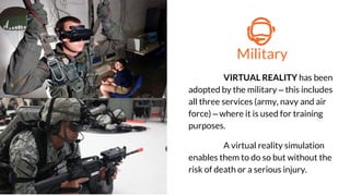 Military
VIRTUAL REALITY has been
adopted by the military – this includes
all three services (army, navy and air
force) – where it is used for training
purposes.
A virtual reality simulation
enables them to do so but without the
risk of death or a serious injury.
 