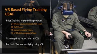 VR Based Flying Training
USAF
Pilot Training Next (PTN) program
24 Weeks course (instead of 01 year)
80 flight hours
90 formal Simulator hours
13 of 30 pilots awarded Wings
Training time reduction: > 50%
Tactical / Formation flying using VR
 