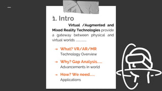 `1. Intro
Virtual /Augmented and
Mixed Reality Technologies provide
a gateway between physical and
virtual worlds ………
➔ What? VR/AR/MR
Technology Overview
➔ Why? Gap Analysis….
Advancements in world
➔ How? We need….
Applications
 