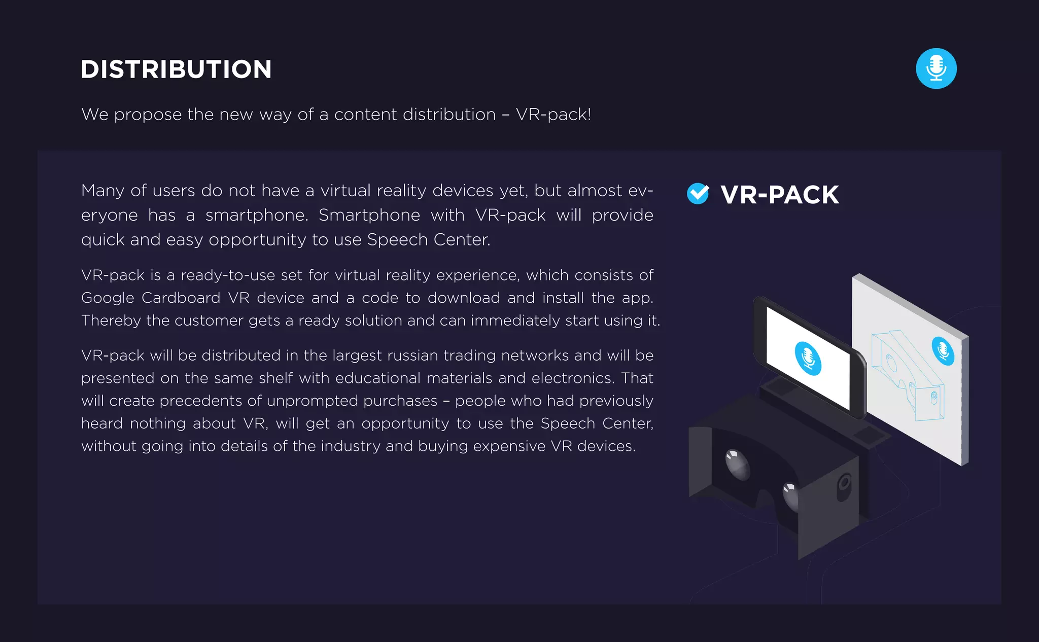 We propose the new way of a content distribution – VR-pack!
Many of users do not have a virtual reality devices yet, but almost ev-
eryone has a smartphone. Smartphone with VR-pack will provide
quick and easy opportunity to use Speech Center.
VR-pack is a ready-to-use set for virtual reality experience, which consists of
Google Cardboard VR device and a code to download and install the app.
Thereby the customer gets a ready solution and can immediately start using it.
VR-pack will be distributed in the largest russian trading networks and will be
presented on the same shelf with educational materials and electronics. That
will create precedents of unprompted purchases – people who had previously
heard nothing about VR, will get an opportunity to use the Speech Center,
without going into details of the industry and buying expensive VR devices.
DISTRIBUTION
VR-PACK
 