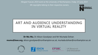 ART AND AUDIENCE UNDERSTANDING
IN VIRTUAL REALITY
Dr Mu Mu, Dr Alison Goodyear and Mr Murtada Dohan
mumu@ieee.org, alison.goodyear@northampton.ac.uk, murtada.dohan@northampton.ac.uk
All copyrights belong to their respective owners.
Merged Futures 2019 event at the University of Northampton, Friday 14 June 2019
 