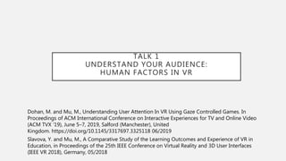 TALK 1
UNDERSTAND YOUR AUDIENCE:
HUMAN FACTORS IN VR
Dohan, M. and Mu, M., Understanding User Attention In VR Using Gaze Controlled Games. In
Proceedings of ACM International Conference on Interactive Experiences for TV and Online Video
(ACM TVX ’19), June 5–7, 2019, Salford (Manchester), United
Kingdom. https://doi.org/10.1145/3317697.3325118 06/2019
Slavova, Y. and Mu, M., A Comparative Study of the Learning Outcomes and Experience of VR in
Education, in Proceedings of the 25th IEEE Conference on Virtual Reality and 3D User Interfaces
(IEEE VR 2018), Germany, 05/2018
 