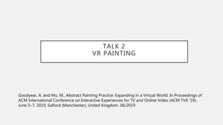 TALK 2
VR PAINTING
Goodyear, A. and Mu, M., Abstract Painting Practice: Expanding in a Virtual World. In Proceedings of
AC...