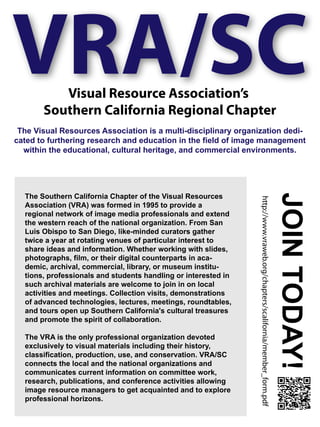 VRA/SCVisual Resource Association’s
Southern California Regional Chapter
The Visual Resources Association is a multi-disciplinary organization dedi-
cated to furthering research and education in the field of image management
within the educational, cultural heritage, and commercial environments.
The Southern California Chapter of the Visual Resources
Association (VRA) was formed in 1995 to provide a
regional network of image media professionals and extend
the western reach of the national organization. From San
Luis Obispo to San Diego, like-minded curators gather
twice a year at rotating venues of particular interest to
share ideas and information. Whether working with slides,
photographs, film, or their digital counterparts in aca-
demic, archival, commercial, library, or museum institu-
tions, professionals and students handling or interested in
such archival materials are welcome to join in on local
activities and meetings. Collection visits, demonstrations
of advanced technologies, lectures, meetings, roundtables,
and tours open up Southern California's cultural treasures
and promote the spirit of collaboration.
The VRA is the only professional organization devoted
exclusively to visual materials including their history,
classification, production, use, and conservation. VRA/SC
connects the local and the national organizations and
communicates current information on committee work,
research, publications, and conference activities allowing
image resource managers to get acquainted and to explore
professional horizons.
http://www.vraweb.org/chapters/scalifornia/member_form.pdf
JOINTODAY!
 