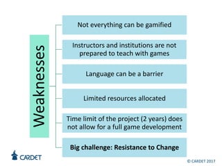 Weaknesses
Not everything can be gamified
Instructors and institutions are not
prepared to teach with games
Language can be a barrier
Limited resources allocated
Time limit of the project (2 years) does
not allow for a full game development
Big challenge: Resistance to Change
© CARDET 2017
 