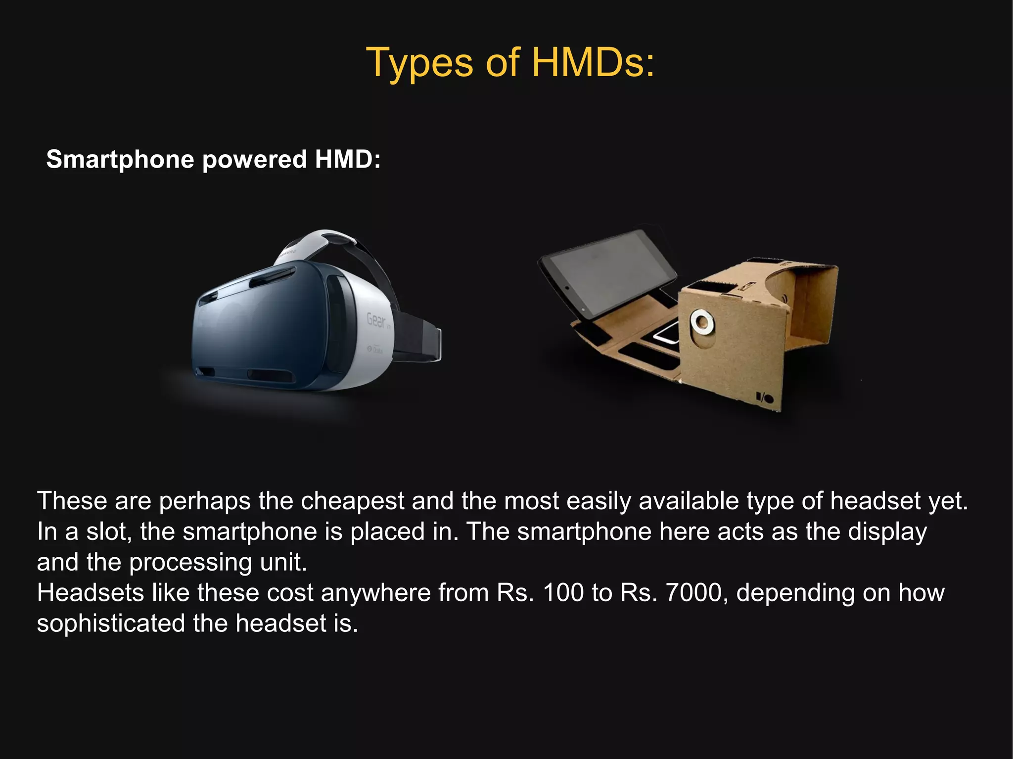 Types of HMDs:
Smartphone powered HMD:
These are perhaps the cheapest and the most easily available type of headset yet.
In a slot, the smartphone is placed in. The smartphone here acts as the display
and the processing unit.
Headsets like these cost anywhere from Rs. 100 to Rs. 7000, depending on how
sophisticated the headset is.
 