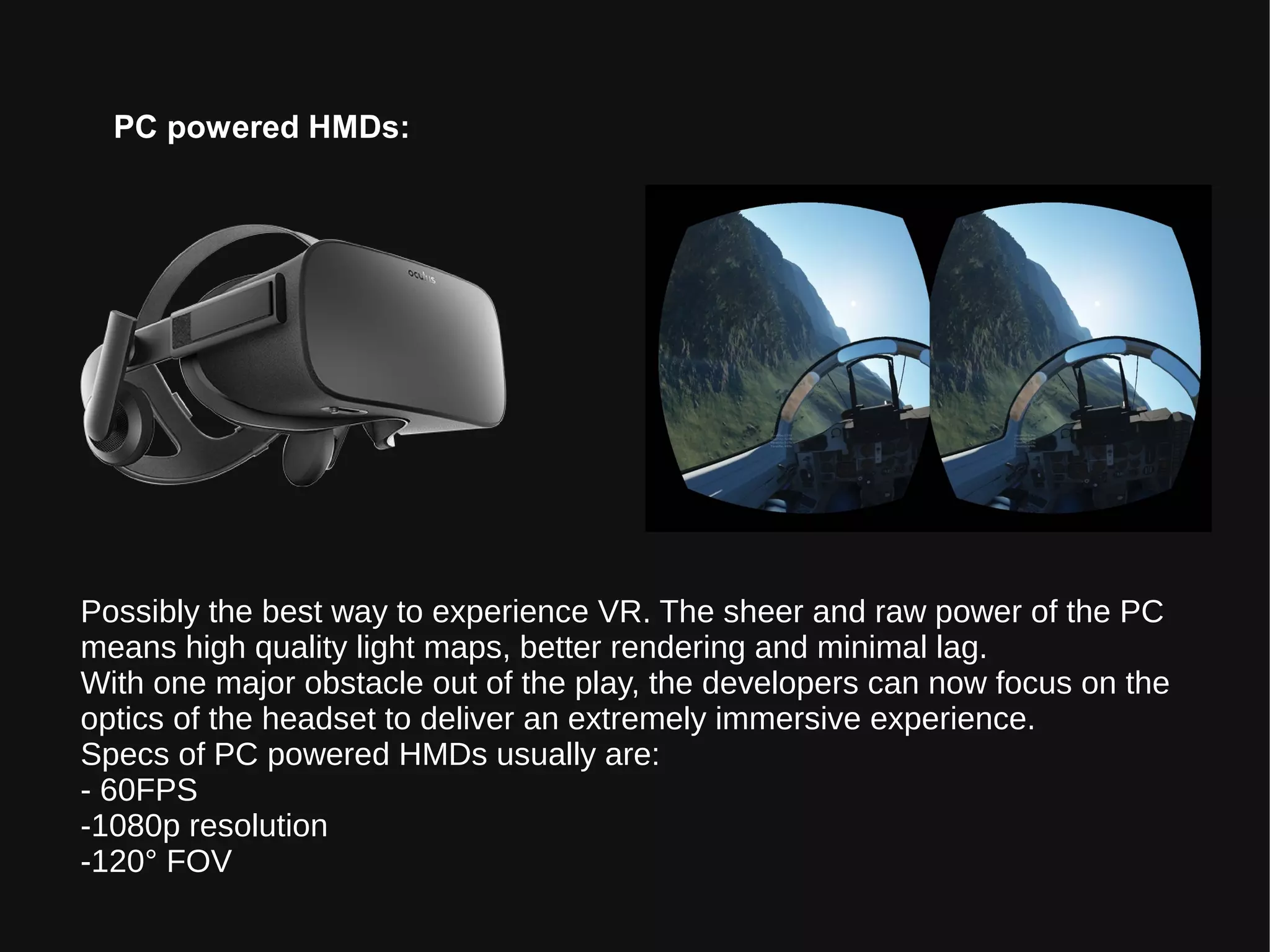 PC powered HMDs:
Possibly the best way to experience VR. The sheer and raw power of the PC
means high quality light maps, better rendering and minimal lag.
With one major obstacle out of the play, the developers can now focus on the
optics of the headset to deliver an extremely immersive experience.
Specs of PC powered HMDs usually are:
- 60FPS
-1080p resolution
-120° FOV
 