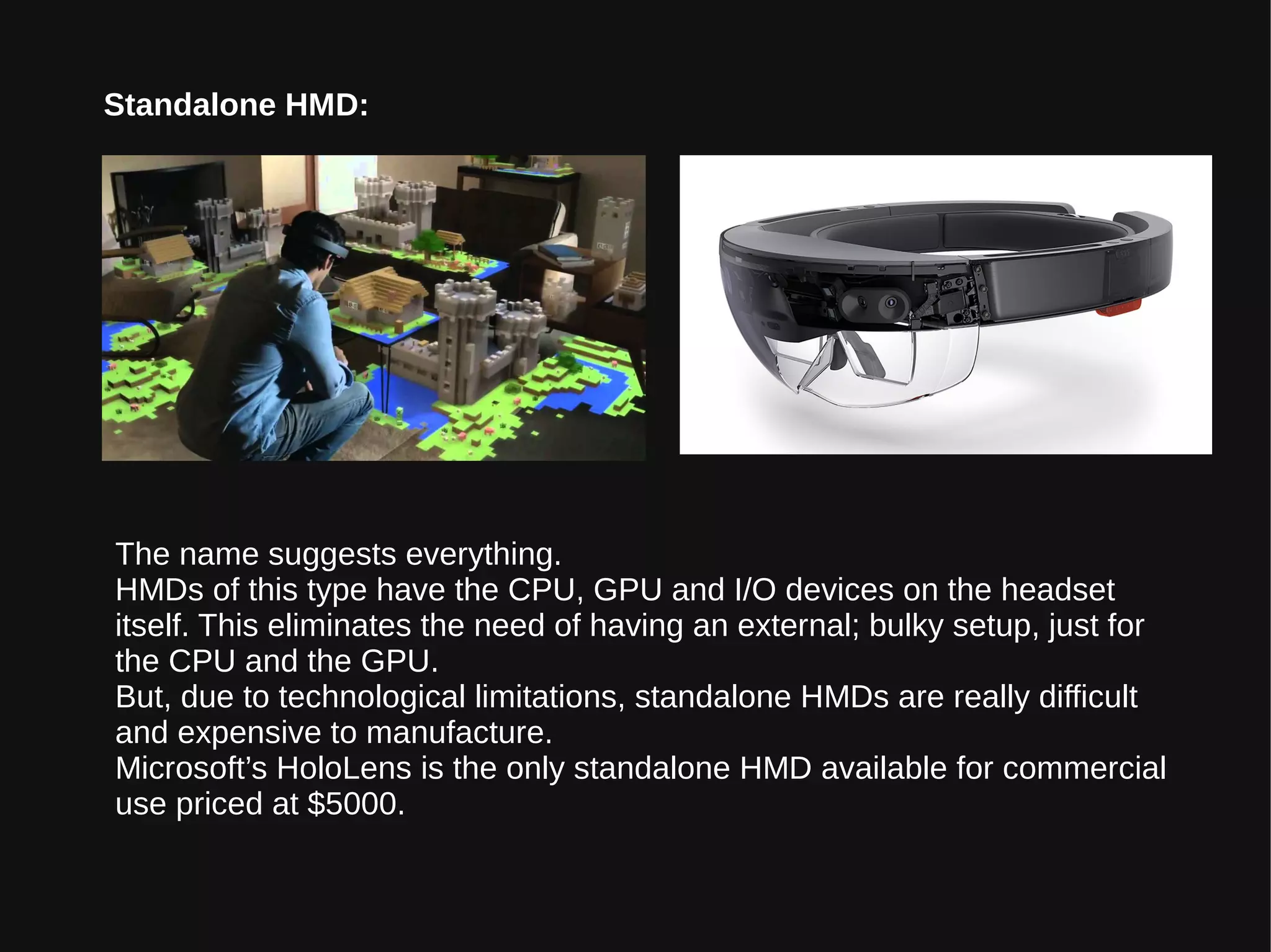 Standalone HMD:
The name suggests everything.
HMDs of this type have the CPU, GPU and I/O devices on the headset
itself. This eliminates the need of having an external; bulky setup, just for
the CPU and the GPU.
But, due to technological limitations, standalone HMDs are really difficult
and expensive to manufacture.
Microsoft’s HoloLens is the only standalone HMD available for commercial
use priced at $5000.
 