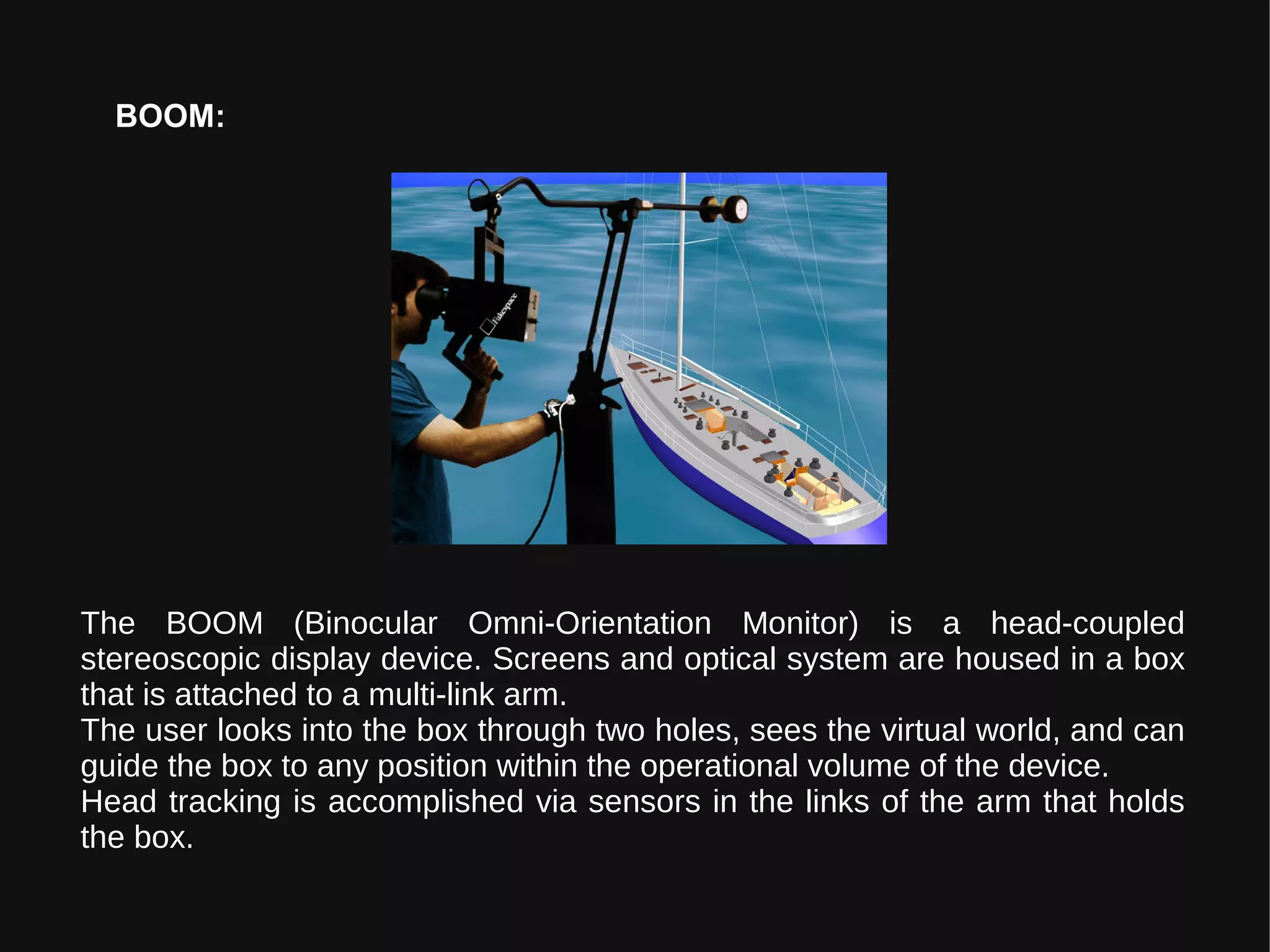 BOOM:
The BOOM (Binocular Omni-Orientation Monitor) is a head-coupled
stereoscopic display device. Screens and optical system are housed in a box
that is attached to a multi-link arm.
The user looks into the box through two holes, sees the virtual world, and can
guide the box to any position within the operational volume of the device.
Head tracking is accomplished via sensors in the links of the arm that holds
the box.
 