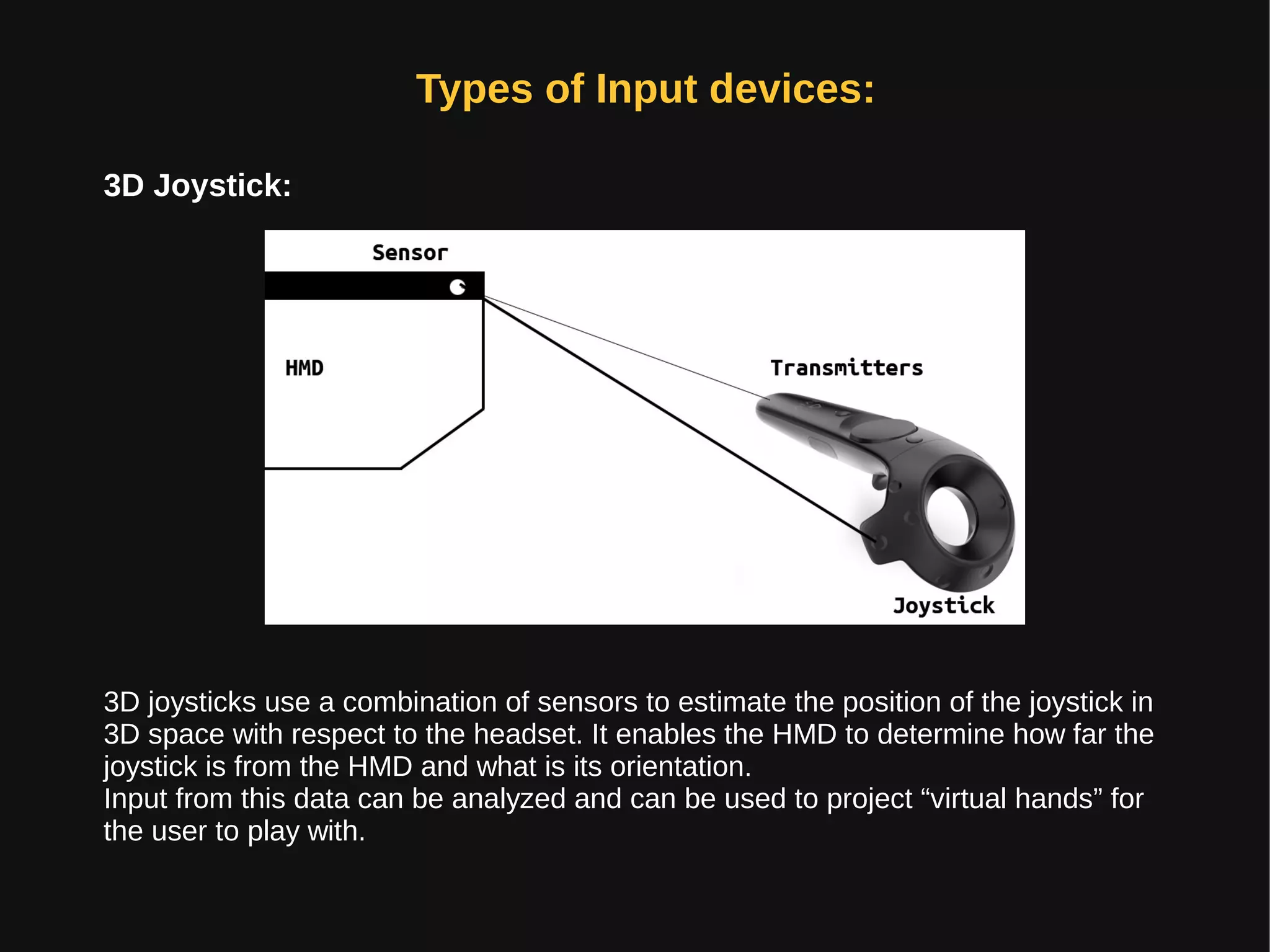 Types of Input devices:
3D Joystick:
3D joysticks use a combination of sensors to estimate the position of the joystick in
3D space with respect to the headset. It enables the HMD to determine how far the
joystick is from the HMD and what is its orientation.
Input from this data can be analyzed and can be used to project “virtual hands” for
the user to play with.
 