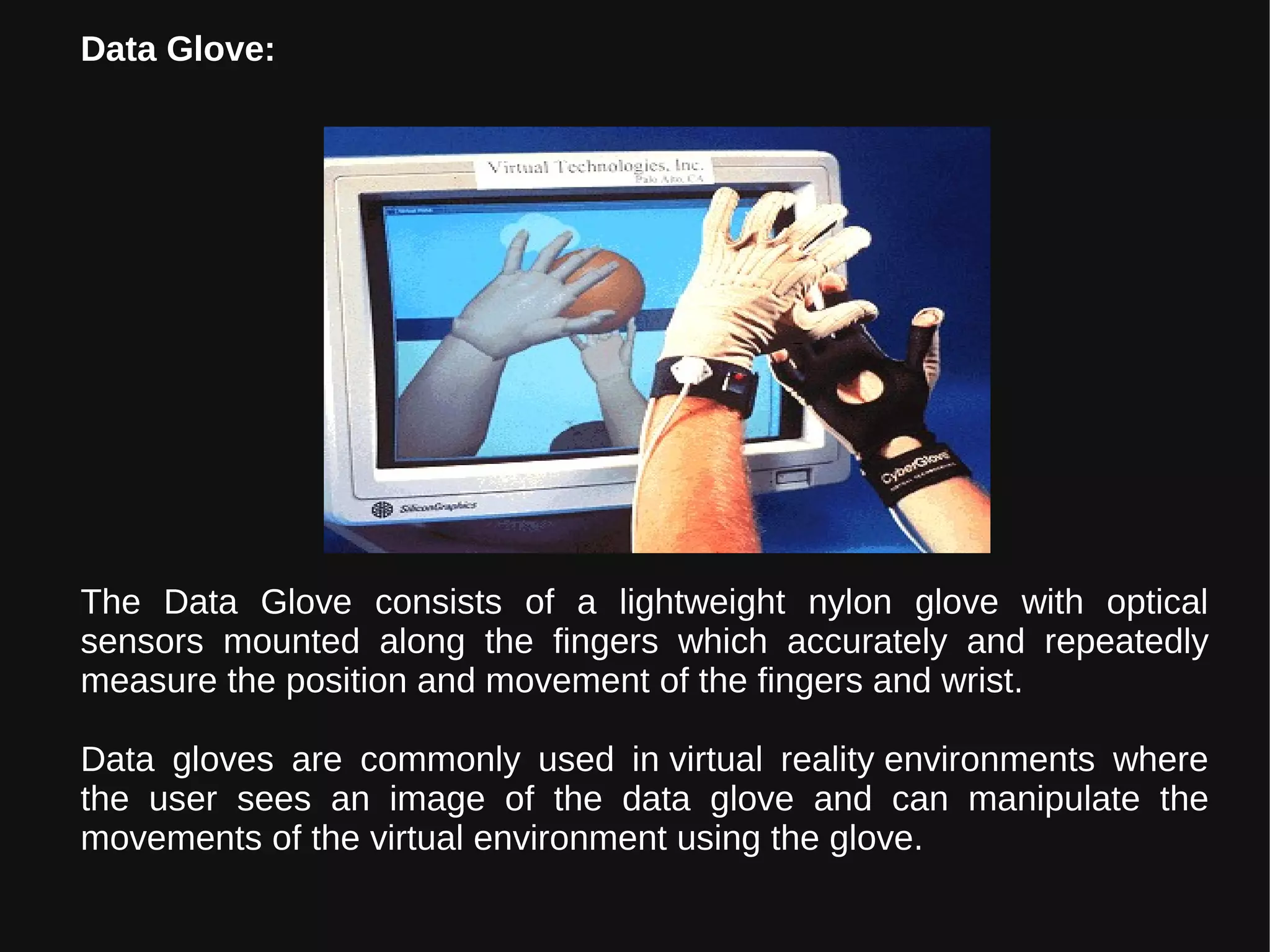 The Data Glove consists of a lightweight nylon glove with optical
sensors mounted along the fingers which accurately and repeatedly
measure the position and movement of the fingers and wrist.
Data gloves are commonly used in virtual reality environments where
the user sees an image of the data glove and can manipulate the
movements of the virtual environment using the glove.
Data Glove:
 