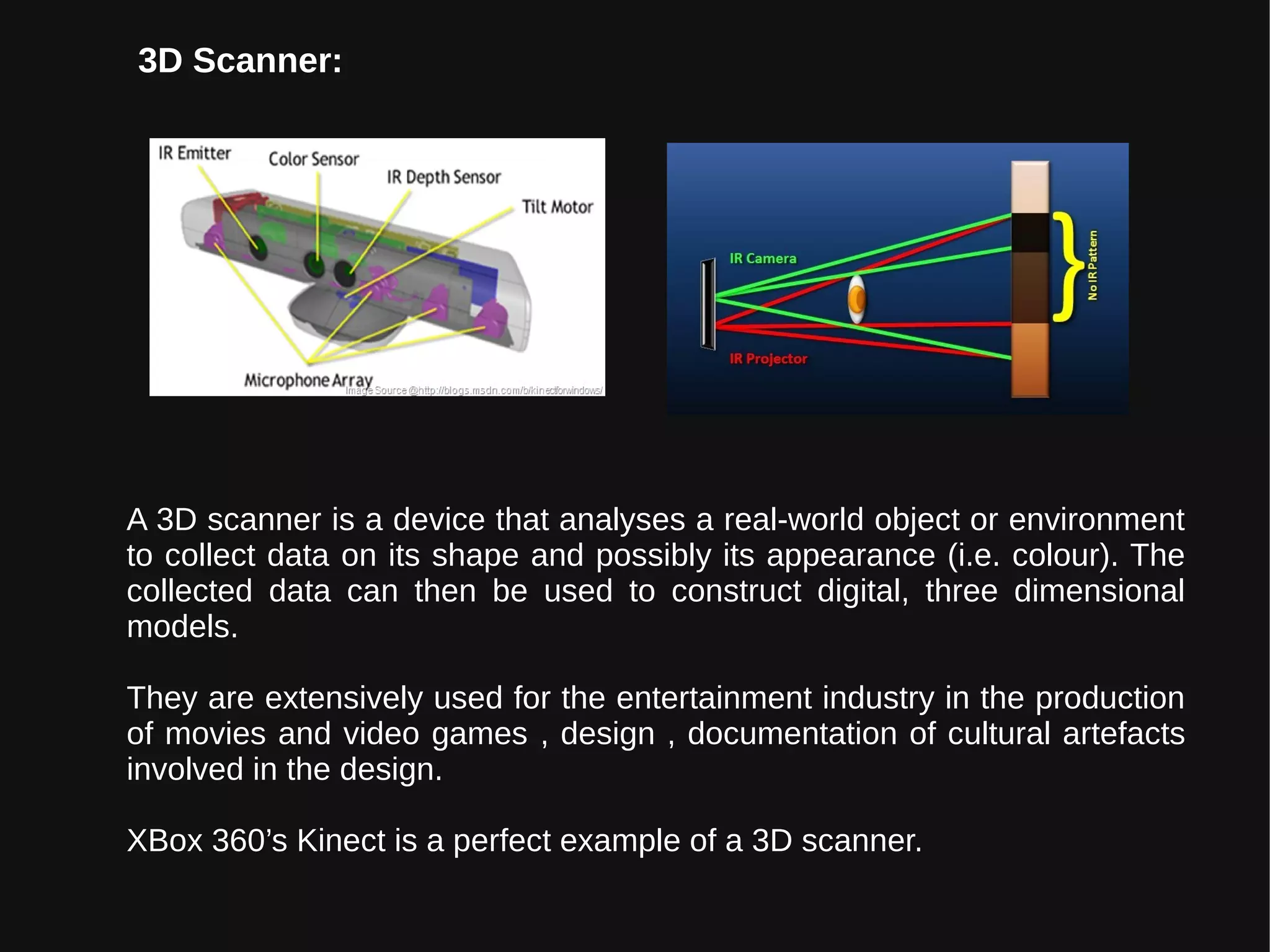 A 3D scanner is a device that analyses a real-world object or environment
to collect data on its shape and possibly its appearance (i.e. colour). The
collected data can then be used to construct digital, three dimensional
models.
They are extensively used for the entertainment industry in the production
of movies and video games , design , documentation of cultural artefacts
involved in the design.
XBox 360’s Kinect is a perfect example of a 3D scanner.
3D Scanner:
 