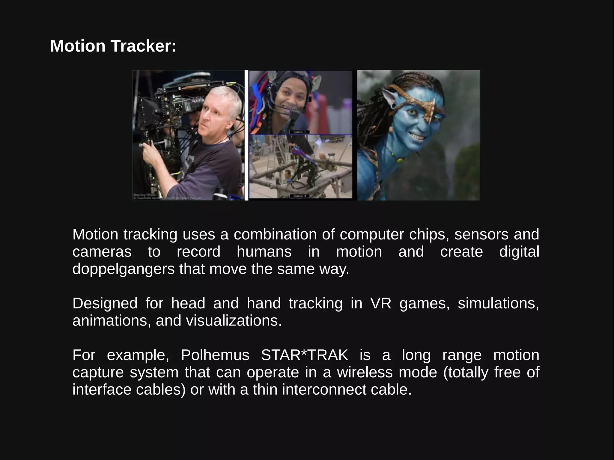 Motion Tracker:
Motion tracking uses a combination of computer chips, sensors and
cameras to record humans in motion and create digital
doppelgangers that move the same way.
Designed for head and hand tracking in VR games, simulations,
animations, and visualizations.
For example, Polhemus STAR*TRAK is a long range motion
capture system that can operate in a wireless mode (totally free of
interface cables) or with a thin interconnect cable.
 