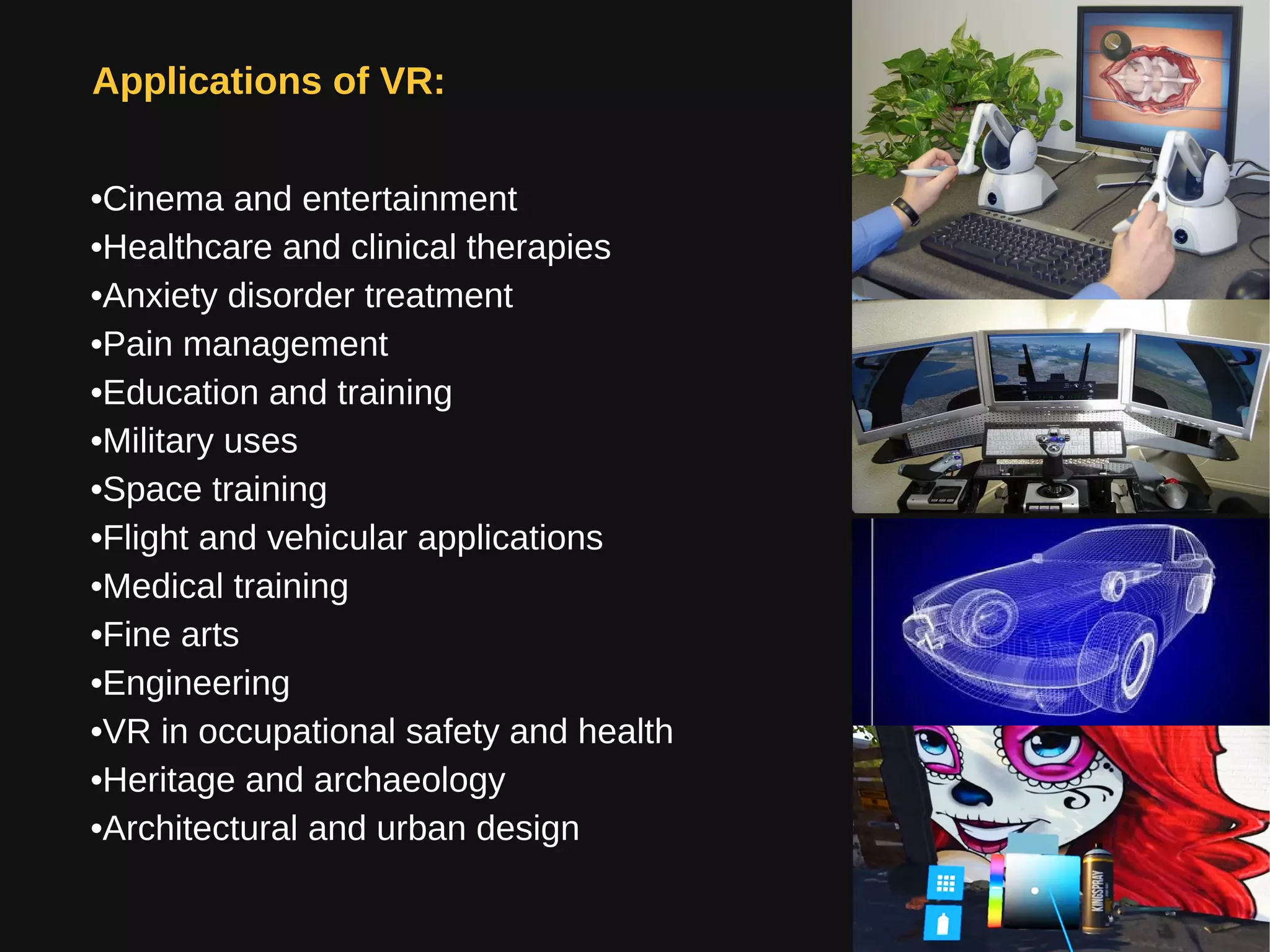 Applications of VR:
•Cinema and entertainment
•Healthcare and clinical therapies
•Anxiety disorder treatment
•Pain management
•Education and training
•Military uses
•Space training
•Flight and vehicular applications
•Medical training
•Fine arts
•Engineering
•VR in occupational safety and health
•Heritage and archaeology
•Architectural and urban design
 