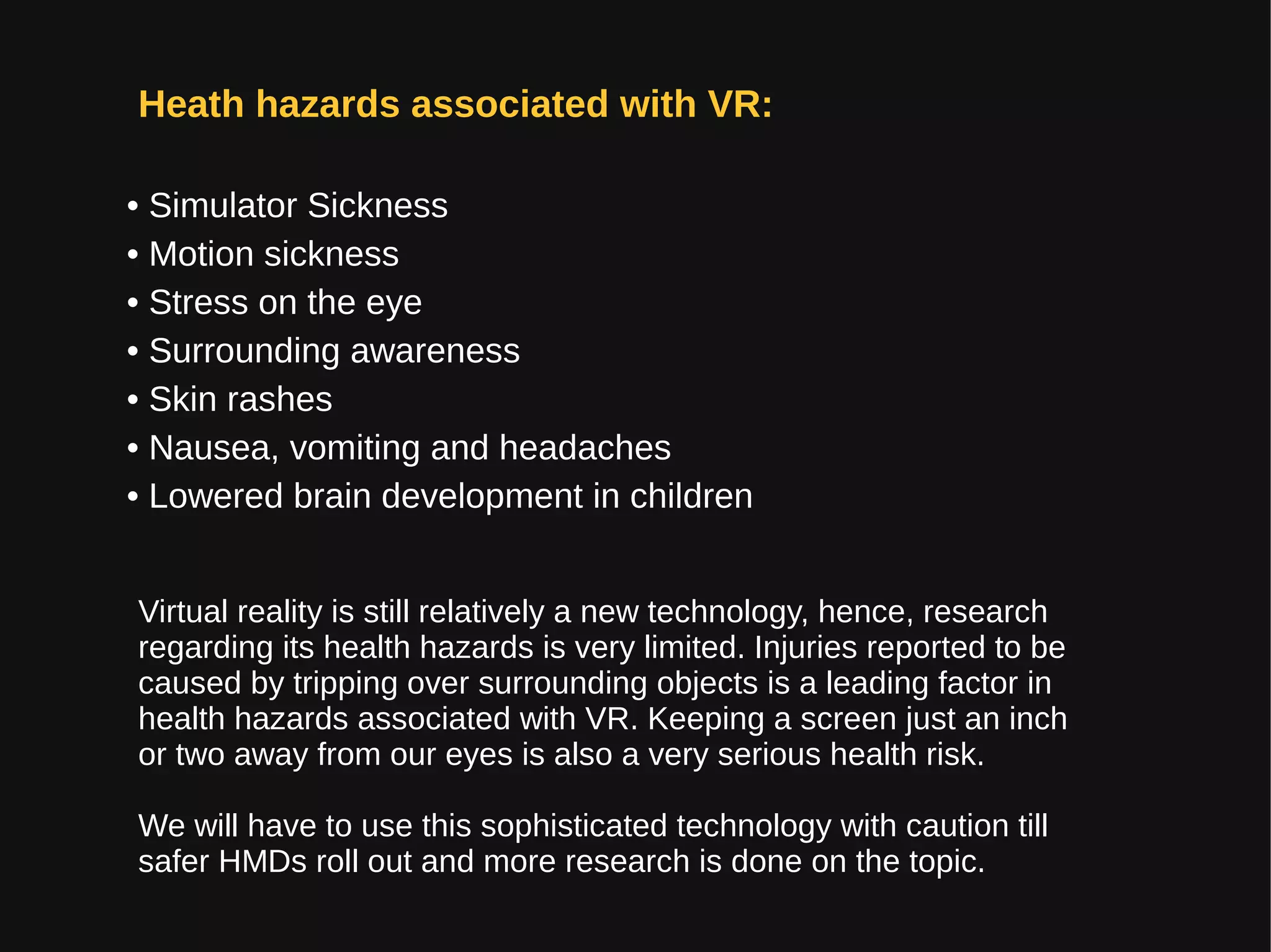 Heath hazards associated with VR:
• Simulator Sickness
• Motion sickness
• Stress on the eye
• Surrounding awareness
• Skin rashes
• Nausea, vomiting and headaches
• Lowered brain development in children
Virtual reality is still relatively a new technology, hence, research
regarding its health hazards is very limited. Injuries reported to be
caused by tripping over surrounding objects is a leading factor in
health hazards associated with VR. Keeping a screen just an inch
or two away from our eyes is also a very serious health risk.
We will have to use this sophisticated technology with caution till
safer HMDs roll out and more research is done on the topic.
 
