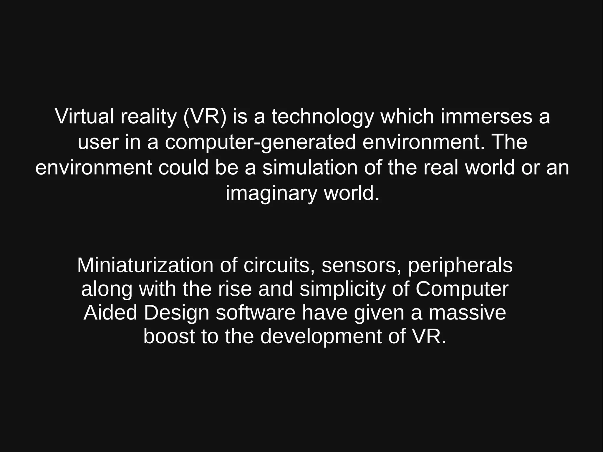 Virtual reality (VR) is a technology which immerses a
user in a computer-generated environment. The
environment could be a simulation of the real world or an
imaginary world.
Miniaturization of circuits, sensors, peripherals
along with the rise and simplicity of Computer
Aided Design software have given a massive
boost to the development of VR.
 