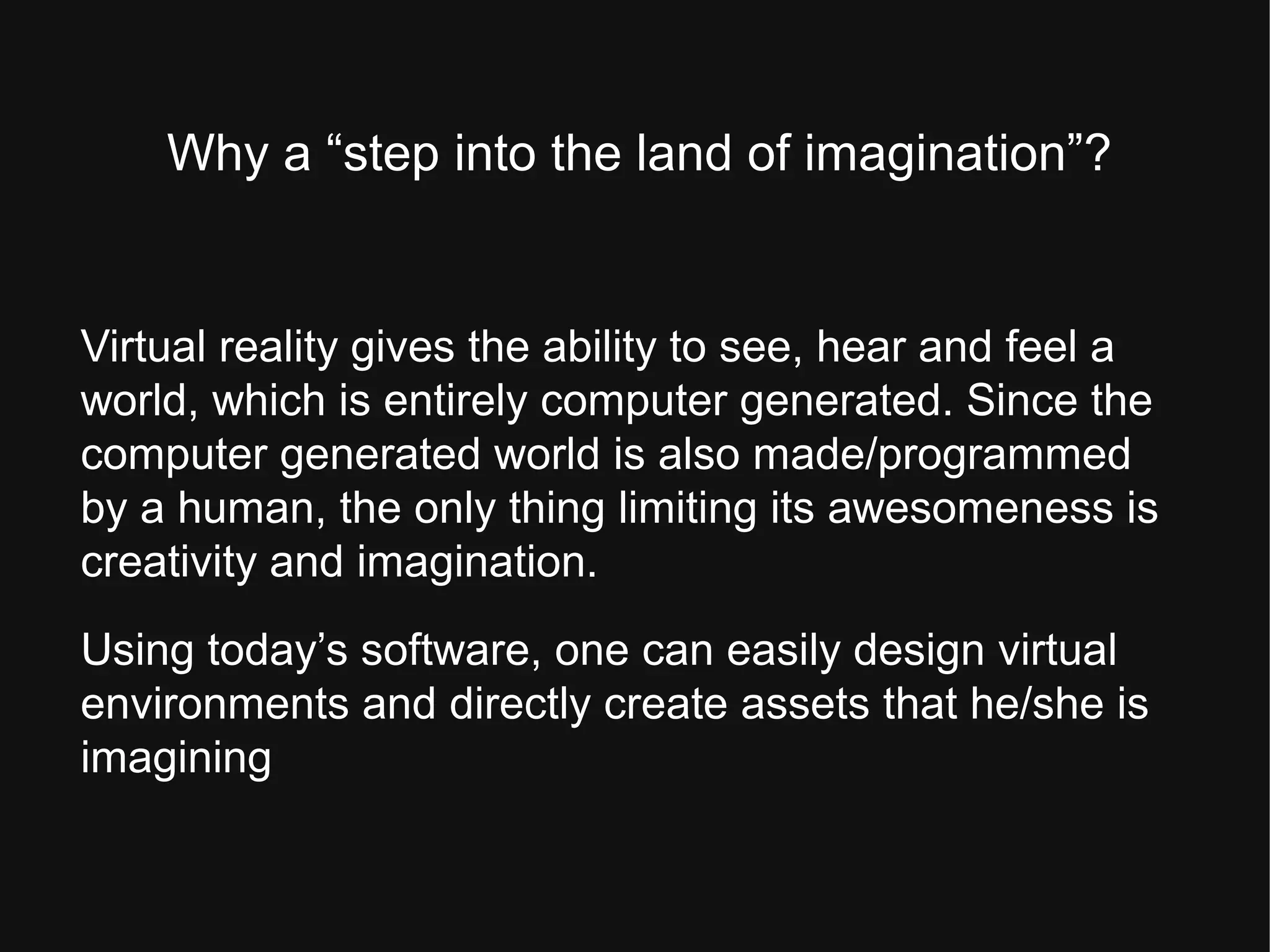 Why a “step into the land of imagination”?
Virtual reality gives the ability to see, hear and feel a
world, which is entirely computer generated. Since the
computer generated world is also made/programmed
by a human, the only thing limiting its awesomeness is
creativity and imagination.
Using today’s software, one can easily design virtual
environments and directly create assets that he/she is
imagining
 