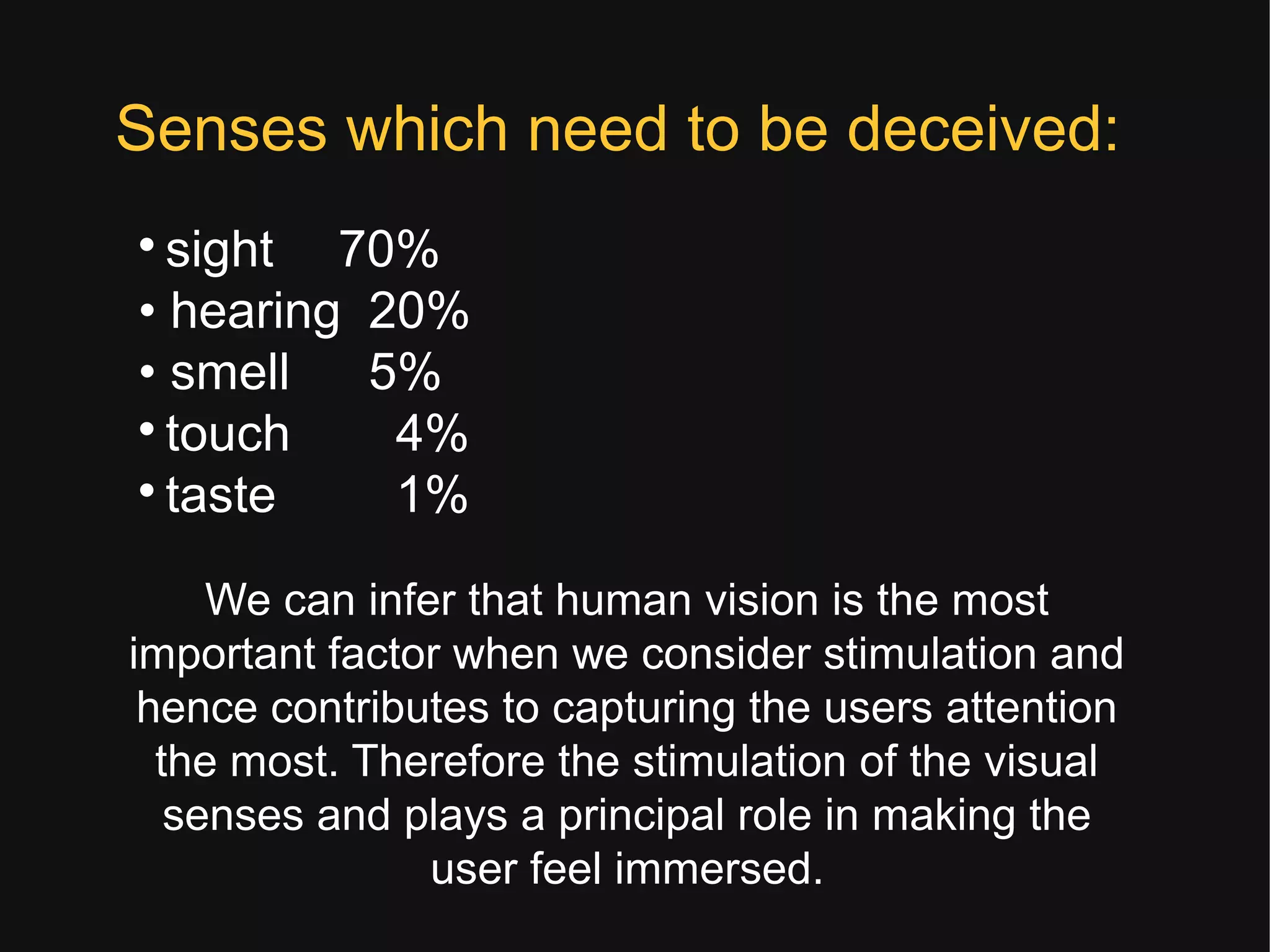 
sight 70%
• hearing 20%
• smell 5%

touch 4%

taste 1%
Senses which need to be deceived:
We can infer that human vision is the most
important factor when we consider stimulation and
hence contributes to capturing the users attention
the most. Therefore the stimulation of the visual
senses and plays a principal role in making the
user feel immersed.
 