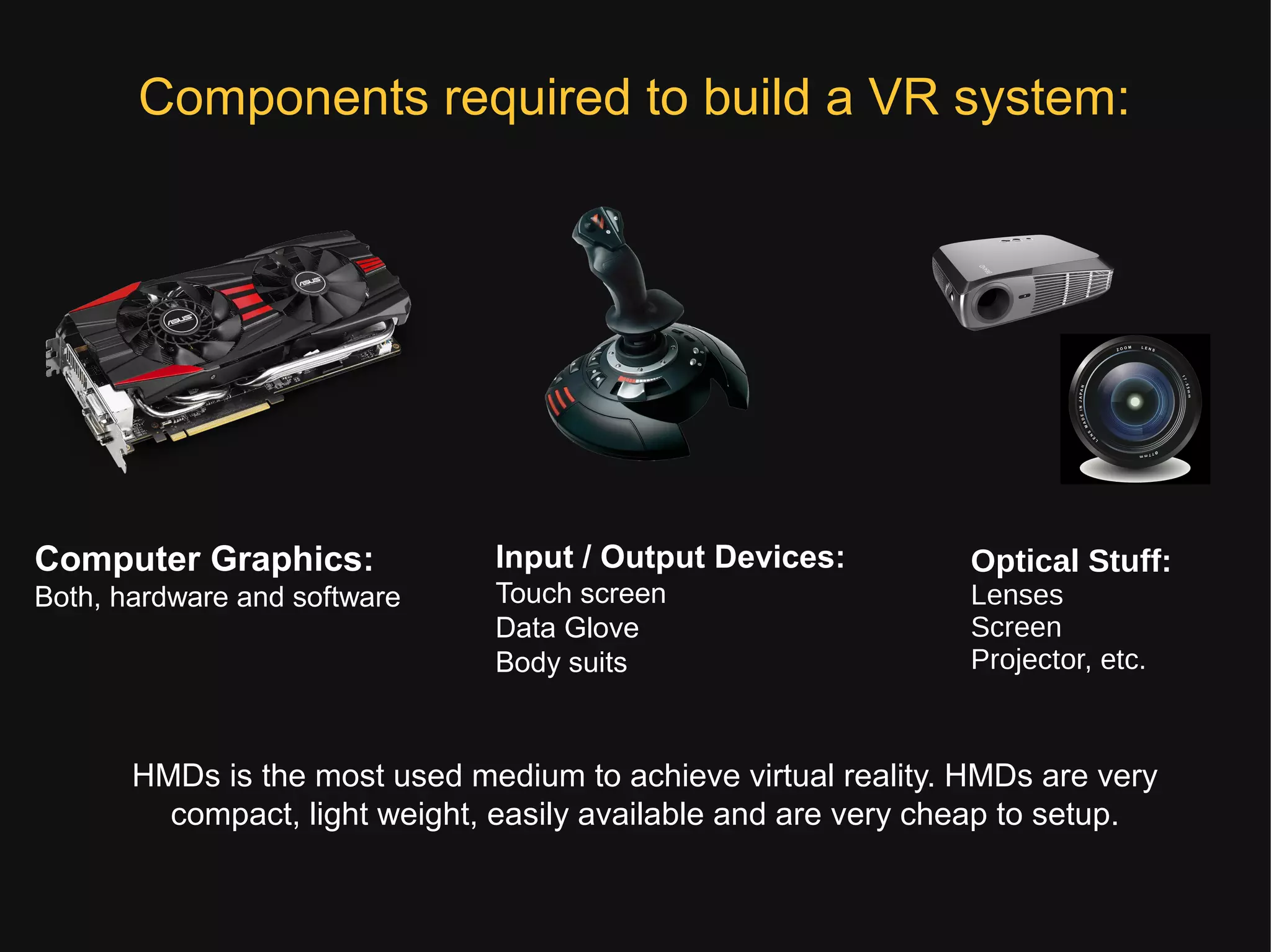 Components required to build a VR system:
Computer Graphics:
Both, hardware and software
Input / Output Devices:
Touch screen
Data Glove
Body suits
HMDs is the most used medium to achieve virtual reality. HMDs are very
compact, light weight, easily available and are very cheap to setup.
Optical Stuff:
Lenses
Screen
Projector, etc.
 