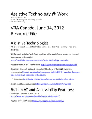 Assistive Technology @ Work
Presenter: Carrie Anton
Assistive Technologist & Accessibility Specialist
Athabasca University



VRA Canada, June 14, 2012
Resource File
Assistive Technologies
AT is used to enhance or facilitate a skill or area that has been impacted by a
disability.

AU Types of Assistive Tech Page (updated with new info and videos on free and
purchasable technologies)
http://lss.athabascau.ca/asd/services/assist_technology_types.php

AssistiveTechAU YouTube Channel http://www.youtube.com/assistivetechau

Adaptech Research Network (Canadian) Database of Free & Inexpensive
technologies http://www.adaptech.org/en/news/2011-09-04-updated-database-
free-inexpensive-computer-technologies

LD Simulation http://www.pbs.org/wgbh/misunderstoodminds/intro.html

Vision conditions simulation http://webaim.org/simulations/lowvision


Built in AT and Accessibility Features:
Windows 7 Ease of Access Center
http://www.microsoft.com/enable/products/windows7/

Apple’s Universal Access http://www.apple.com/accessibility/
 