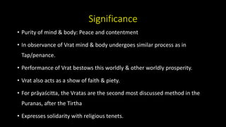 Significance
• Purity of mind & body: Peace and contentment
• In observance of Vrat mind & body undergoes similar process as in
Tap/penance.
• Performance of Vrat bestows this worldly & other worldly prosperity.
• Vrat also acts as a show of faith & piety.
• For prāyaścitta, the Vratas are the second most discussed method in the
Puranas, after the Tirtha
• Expresses solidarity with religious tenets.
 