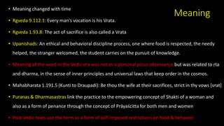 Meaning
• Meaning changed with time
• Rgveda 9.112.1: Every man's vocation is his Vrata.
• Rgveda 1.93.8: The act of sacrifice is also called a Vrata
• Upanishads: An ethical and behavioral discipline process, one where food is respected, the needy
helped, the stranger welcomed, the student carries on the pursuit of knowledge.
• Meaning of the word in the Vedic era was not as a personal pious observance but was related to ṛta
and dharma, in the sense of inner principles and universal laws that keep order in the cosmos.
• Mahabharata 1.191.5 (Kunti to Draupadi): Be thou the wife at their sacrifices, strict in thy vows [vrat]
• Puranas & Dharmasastras link the practice to the empowering concept of Shakti of a woman and
also as a form of penance through the concept of Prāyaścitta for both men and women
• Post-Vedic texts use the term as a form of self-imposed restrictions on food & behavior.
 