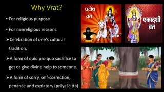 Why Vrat?
• For religious purpose
• For nonreligious reasons.
➢Celebration of one's cultural
tradition.
➢A form of quid pro quo sacrifice to
get or give divine help to someone.
➢A form of sorry, self-correction,
penance and expiatory (prāyaścitta)
 