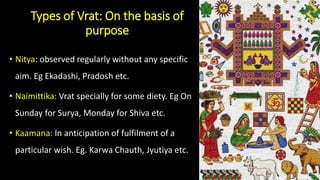 Types of Vrat: On the basis of
purpose
• Nitya: observed regularly without any specific
aim. Eg Ekadashi, Pradosh etc.
• Naimittika: Vrat specially for some diety. Eg On
Sunday for Surya, Monday for Shiva etc.
• Kaamana: In anticipation of fulfilment of a
particular wish. Eg. Karwa Chauth, Jyutiya etc.
 