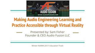 Making Audio Engineering Learning and
Practice Accessible through Virtual Reality
Presented by: Sam Fisher
Founder & CEO Audio Fusion LLC
Winter NAMM 2017: Education Track
 