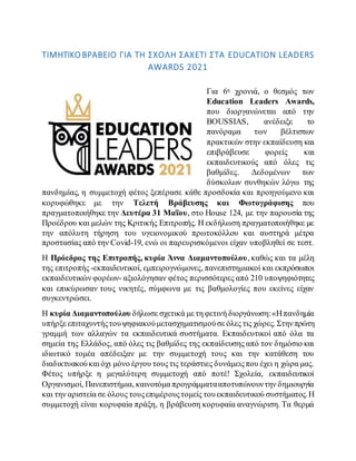 ΤΙΜΗΤΙΚΟ ΒΡΑΒΕΙΟ ΓΙΑ ΤΗ ΣΧΟΛΗ ΣΑΧΕΤΙ ΣΤΑ EDUCATION LEADERS
AWARDS 2021
Για 6η χρονιά, ο θεσμός των
Education Leaders Awards,
που διοργανώνεται από την
BOUSSIAS, ανέδειξε το
πανόραμα των βέλτιστων
πρακτικών στην εκπαίδευση και
επιβράβευσε φορείς και
εκπαιδευτικούς από όλες τις
βαθμίδες. Δεδομένων των
δύσκολων συνθηκών λόγω της
πανδημίας, η συμμετοχή φέτος ξεπέρασε κάθε προσδοκία και προηγούμενο και
κορυφώθηκε με την Τελετή Βράβευσης και Φωτογράφισης που
πραγματοποιήθηκε την Δευτέρα 31 Μαΐου, στο House 124, με την παρουσία της
Προέδρου και μελών της Κριτικής Επιτροπής. Η εκδήλωση πραγματοποιήθηκε με
την απόλυτη τήρηση του υγειονομικού πρωτοκόλλου και αυστηρά μέτρα
προστασίας από την Covid-19, ενώ οι παρευρισκόμενοι είχαν υποβληθεί σε τεστ.
Η Πρόεδρος της Επιτροπής, κυρία Άννα Διαμαντοπούλου, καθώς και τα μέλη
της επιτροπής -εκπαιδευτικοί, εμπειρογνώμονες, πανεπιστημιακοί και εκπρόσωποι
εκπαιδευτικών φορέων- αξιολόγησαν φέτος περισσότερες από 210 υποψηφιότητες
και επικύρωσαν τους νικητές, σύμφωνα με τις βαθμολογίες που εκείνες είχαν
συγκεντρώσει.
Η κυρία Διαμαντοπούλου δήλωσε σχετικά με τη φετινή διοργάνωση:«Ηπανδημία
υπήρξε επιταχυντήςτουψηφιακούμετασχηματισμούσε όλες τις χώρες. Στηνπρώτη
γραμμή των αλλαγών τα εκπαιδευτικά συστήματα. Εκπαιδευτικοί από όλα τα
σημεία της Ελλάδος, από όλες τις βαθμίδες της εκπαίδευσης από τον δημόσιο και
ιδιωτικό τομέα απέδειξαν με την συμμετοχή τους και την κατάθεση του
διαδικτυακούκαι όχι μόνο έργου τους τις τεράστιες δυνάμειςπου έχει η χώρα μας.
Φέτος υπήρξε η μεγαλύτερη συμμετοχή από ποτέ! Σχολεία, εκπαιδευτικοί
Οργανισμοί, Πανεπιστήμια, καινοτόμα προγράμματααποτυπώνουντην δημιουργία
και την αριστεία σε όλους τουςεπιμέρουςτομείς τουεκπαιδευτικού συστήματος.Η
συμμετοχή είναι κορυφαία πράξη, η βράβευση κορυφαία αναγνώριση. Τα θερμά
 