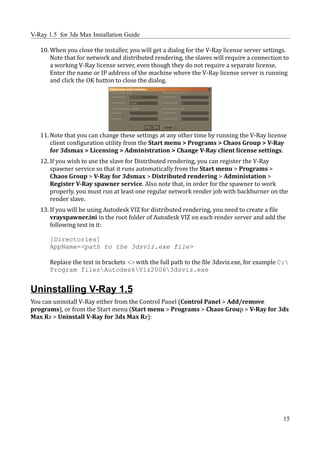 V-Ray 1.5 for 3ds Max Installation Guide

   10. When you close the installer, you will get a dialog for the V-Ray license server settings.
       Note that for network and distributed rendering, the slaves will require a connection to
       a working V-Ray license server, even though they do not require a separate license.
       Enter the name or IP address of the machine where the V-Ray license server is running
       and click the OK button to close the dialog.




   11. Note that you can change these settings at any other time by running the V-Ray license
       client configuration utility from the Start menu > Programs > Chaos Group > V-Ray
       for 3dsmax > Licensing > Administration > Change V-Ray client license settings.
   12. If you wish to use the slave for Distributed rendering, you can register the V-Ray
       spawner service so that it runs automatically from the Start menu > Programs >
       Chaos Group > V-Ray for 3dsmax > Distributed rendering > Administation >
       Register V-Ray spawner service. Also note that, in order for the spawner to work
       properly, you must run at least one regular network render job with backburner on the
       render slave.
   13. If you will be using Autodesk VIZ for distributed rendering, you need to create a file
       vrayspawner.ini in the root folder of Autodesk VIZ on each render server and add the
       following text in it:

       [Directories]
       AppName=<path to the 3dsviz.exe file>

       Replace the text in brackets <> with the full path to the file 3dsviz.exe, for example C:
       Program filesAutodeskViz20063dsviz.exe


Uninstalling V-Ray 1.5
You can uninstall V-Ray either from the Control Panel (Control Panel > Add/remove
programs), or from the Start menu (Start menu > Programs > Chaos Group > V-Ray for 3ds
Max Rx > Uninstall V-Ray for 3ds Max Rx):




                                                                                              15
 
