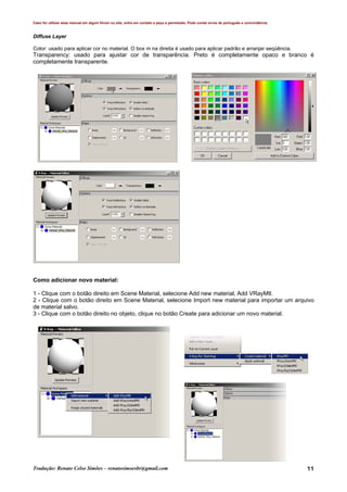 Caso for utilizar esse manual em algum fórum ou site, entre em contato e peça a permissão. Pode conter erros de português e concordância.
Tradução: Renato Celso Simões – renatosimoesbr@gmail.com 11
Diffuse Layer
Color: usado para aplicar cor no material. O box m na direita é usado para aplicar padrão e arranjar seqüência.
Transparency: usado para ajustar cor de transparência. Preto é completamente opaco e branco é
completamente transparente.
Como adicionar novo material:
1 - Clique com o botão direito em Scene Material, selecione Add new material, Add VRayMtl.
2 - Clique com o botão direito em Scene Material, selecione Import new material para importar um arquivo
de material salvo.
3 - Clique com o botão direito no objeto, clique no botão Create para adicionar um novo material.
 