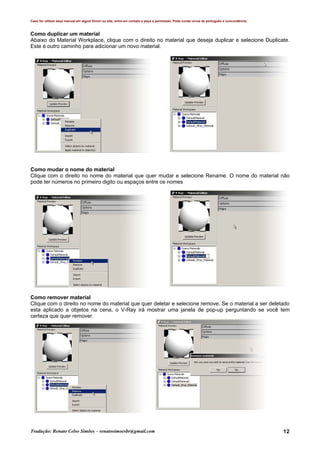 Caso for utilizar esse manual em algum fórum ou site, entre em contato e peça a permissão. Pode conter erros de português e concordância.
Tradução: Renato Celso Simões – renatosimoesbr@gmail.com 12
Como duplicar um material
Abaixo do Material Workplace, clique com o direito no material que deseja duplicar e selecione Duplicate.
Este é outro caminho para adicionar um novo material.
Como mudar o nome do material
Clique com o direito no nome do material que quer mudar e selecione Rename. O nome do material não
pode ter números no primeiro digito ou espaços entre os nomes
Como remover material
Clique com o direito no nome do material que quer deletar e selecione remove. Se o material a ser deletado
esta aplicado a objetos na cena, o V-Ray irá mostrar uma janela de pop-up perguntando se você tem
certeza que quer remover.
 