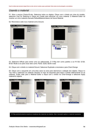 Caso for utilizar esse manual em algum fórum ou site, entre em contato e peça a permissão. Pode conter erros de português e concordância.
Tradução: Renato Celso Simões – renatosimoesbr@gmail.com 14
Usando o material
01. Abra o arquivo Chairs-GI.skp. Selecione todos os objetos. Clique com o direito em cima do modelo,
selecione Vray for Sketchup e clique em Create para adicionar um novo material. O Material Editor irá
mostrar um novo material chamado DefaultMaterial abaixo de Scene Material.
02. Renomeie-o este novo material como Ground.
03. Selecione Diffuse para entrar uma cor selecionada. O V-Ray tem como padrão a cor R-128, G128,
B128. Mude a cor para cinza claro como: R230, G230, B230 e saia
04. Clique com o direito no material Ground. Selecione Duplicate e renomeie-o para Chair-Orange
05. Clique com o esquerdo em uma área vazia na cena para desmarcar a seleção dos objetos. Clique no
Top View e selecione as cadeiras clicando no topo da esquerda para baixo à direita selecionando só as
cadeiras. Então volte para o Material Editor a clique com o direito na Chair-Orange e selecione Apply
material to objects.
O V-Ray automaticamente atualiza as mudanças dos materiais nos objetos. Não é necessário aplicar o material novamente.
 