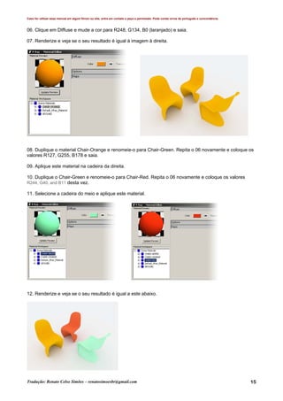 Caso for utilizar esse manual em algum fórum ou site, entre em contato e peça a permissão. Pode conter erros de português e concordância.
Tradução: Renato Celso Simões – renatosimoesbr@gmail.com 15
06. Clique em DIffuse e mude a cor para R248, G134, B0 (laranjado) e saia.
07. Renderize e veja se o seu resultado é igual à imagem à direita.
08. Duplique o material Chair-Orange e renomeie-o para Chair-Green. Repita o 06 novamente e coloque os
valores R127, G255, B178 e saia.
09. Aplique este material na cadeira da direita.
10. Duplique o Chair-Green e renomeie-o para Chair-Red. Repita o 06 novamente e coloque os valores
R244, G40, and B11 desta vez.
11. Selecione a cadeira do meio e aplique este material.
12. Renderize e veja se o seu resultado é igual a este abaixo.
 