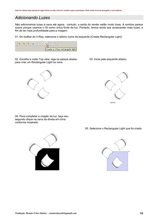 Caso for utilizar esse manual em algum fórum ou site, entre em contato e peça a permissão. Pode conter erros de português e concordância.
Tradução: Renato Celso Simões – renatosimoesbr@gmail.com 16
Adicionando Luzes
Não adicionamos luzes à cena até agora, contudo, a saída do render estão muito boas. A sombra parece
suave porque usamos o GI como única fonte de luz. Portanto, temos ainda que acrescentar mais luzes, a
fim de ter mais profundidade para a imagem.
01. Do toolbar do V-Ray, selecione o sétimo ícone da esquerda (Create Rectangular Light).
02. Escolha a visão Top view, siga os passos abaixo 03. Inicie pela esquerda abaixo.
para criar um Rectangular Light na cena.
04. Para completar a criação da luz, faça seu
segundo clique na cena da direita em cima
conforme mostrado.
05. Selecione o Rectangular Light que foi criado.
 