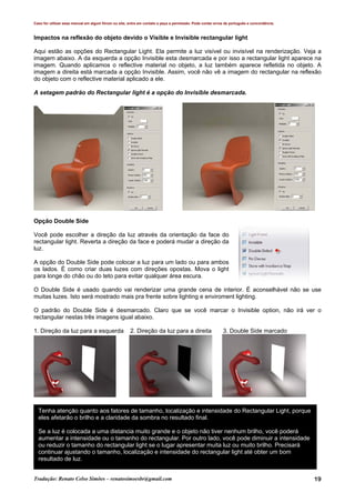 Caso for utilizar esse manual em algum fórum ou site, entre em contato e peça a permissão. Pode conter erros de português e concordância.
Tradução: Renato Celso Simões – renatosimoesbr@gmail.com 19
Impactos na reflexão do objeto devido o Visible e Invisible rectangular light
Aqui estão as opções do Rectangular Light. Ela permite a luz visível ou invisível na renderização. Veja a
imagem abaixo. A da esquerda a opção Invisible esta desmarcada e por isso a rectangular light aparece na
imagem. Quando aplicamos o reflective material no objeto, a luz também aparece refletida no objeto. A
imagem a direita está marcada a opção Invisible. Assim, você não vê a imagem do rectangular na reflexão
do objeto com o reflective material aplicado a ele.
A setagem padrão do Rectangular light é a opção do Invisible desmarcada.
Opção Double Side
Você pode escolher a direção da luz através da orientação da face do
rectangular light. Reverta a direção da face e poderá mudar a direção da
luz.
A opção do Double Side pode colocar a luz para um lado ou para ambos
os lados. É como criar duas luzes com direções opostas. Mova o light
para longe do chão ou do teto para evitar qualquer área escura.
O Double Side é usado quando vai renderizar uma grande cena de interior. É aconselhável não se use
muitas luzes. Isto será mostrado mais pra frente sobre lighting e enviroment lighting.
O padrão do Double Side é desmarcado. Claro que se você marcar o Invisible option, não irá ver o
rectangular nestas três imagens igual abaixo.
1. Direção da luz para a esquerda 2. Direção da luz para a direita 3. Double Side marcado
Tenha atenção quanto aos fatores de tamanho, localização e intensidade do Rectangular Light, porque
eles afetarão o brilho e a claridade da sombra no resultado final.
Se a luz é colocada a uma distancia muito grande e o objeto não tiver nenhum brilho, você poderá
aumentar a intensidade ou o tamanho do rectangular. Por outro lado, você pode diminuir a intensidade
ou reduzir o tamanho do rectangular light se o lugar apresentar muita luz ou muito brilho. Precisará
continuar ajustando o tamanho, localização e intensidade do rectangular light até obter um bom
resultado de luz.
 