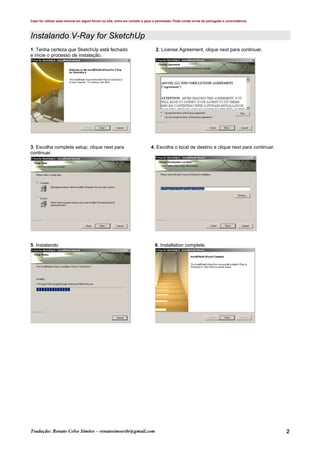 Caso for utilizar esse manual em algum fórum ou site, entre em contato e peça a permissão. Pode conter erros de português e concordância.
Tradução: Renato Celso Simões – renatosimoesbr@gmail.com 2
Instalando V-Ray for SketchUp
1. Tenha certeza que SketchUp está fechado 2. License Agreement, clique next para continuar.
e inicie o processo de instalação.
3. Escolha complete setup, clique next para 4. Escolha o local de destino e clique next para continuar.
continuar.
5. Instalando 6. Installation complete.
 