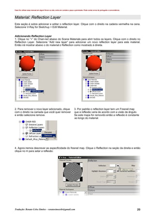 Caso for utilizar esse manual em algum fórum ou site, entre em contato e peça a permissão. Pode conter erros de português e concordância.
Tradução: Renato Celso Simões – renatosimoesbr@gmail.com 20
Material: Reflection Layer
Esta seção é sobre adicionar e editar o reflection layer. Clique com o direito na cadeira vermelha na cena.
Selecione V-Ray for Sketchup > Edit Material.
Adicionando Reflection Layer
1. Clique no “+” do Chair-red abaixo do Scene Materials para abrir todos os layers. Clique com o direito no
Reflection Layer. Selecione “Add new layer” para adicionar um novo reflection layer para este material.
Então irá mostrar abaixo o do material o Reflection como mostrado à direita.
2. Para remover o novo layer adicionado, clique 3. Por padrão o reflection layer tem um Fresnel map
com o direito na camada que você quer remover que a reflexão varia de acordo com a visão de ângulo.
e então selecione remove. Se este mapa for removido então a reflexão é constante
ao longo do material.
4. Agora iremos descrever as especificidade do fresnel map. Clique o Reflection na seção da direita e então
clique no m para setar a reflexão.
 