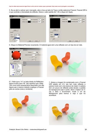 Caso for utilizar esse manual em algum fórum ou site, entre em contato e peça a permissão. Pode conter erros de português e concordância.
Tradução: Renato Celso Simões – renatosimoesbr@gmail.com 21
5. Se ao abrir e estiver sem marcação, abra o box ao lado do Type e então selecione Fresnel. Fresnel IOR é
o que controla a intensidade da reflexão. Deixe o valor padrão de 1.55 e clique em Apply.
6. Clique no Material Preview novamente. O material agora tem uma reflexão com um tipo de cor nele.
6.1. Note que o “m” no lado direito do Reflection
Agora mudou para “M”. Isto significa que o Map
Tem uma outra característica associado com ele.
Agora use o mesmo método e aplique o Fresnel
para as outras cores e renderize.
7. Abaixo a imagem foi renderizado com o Fresnel
IOR setado em 2.5, isto tem mais reflexão e
parece muito com uma textura de metal. A cadeira
tem um pouco de reflexão preta devido o padrão
do background color é preto. Abra o Option do V-
ray e abra o Enviroment, mude a cor do
Background para branco e veja o que ira
acontecer.
 