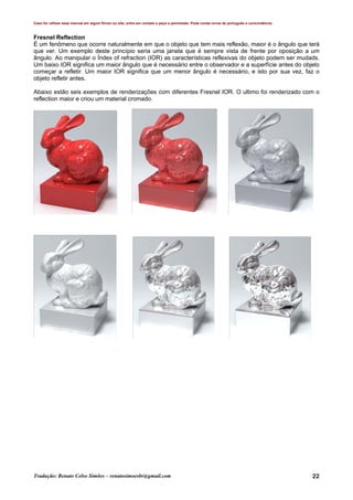 Caso for utilizar esse manual em algum fórum ou site, entre em contato e peça a permissão. Pode conter erros de português e concordância.
Tradução: Renato Celso Simões – renatosimoesbr@gmail.com 22
Fresnel Reflection
É um fenômeno que ocorre naturalmente em que o objeto que tem mais reflexão, maior é o ângulo que terá
que ver. Um exemplo deste princípio seria uma janela que é sempre vista de frente por oposição a um
ângulo. Ao manipular o Índex of refraction (IOR) as características reflexivas do objeto podem ser mudads.
Um baixo IOR significa um maior ângulo que é necessário entre o observador e a superfície antes do objeto
começar a refletir. Um maior IOR significa que um menor ângulo é necessário, e isto por sua vez, faz o
objeto refletir antes.
Abaixo estão seis exemplos de renderizações com diferentes Fresnel IOR. O ultimo foi renderizado com o
reflection maior e criou um material cromado.
 