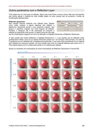 Caso for utilizar esse manual em algum fórum ou site, entre em contato e peça a permissão. Pode conter erros de português e concordância.
Tradução: Renato Celso Simões – renatosimoesbr@gmail.com 23
Outros parâmetros com o Reflection Layer
Todo objeto tem um certo grau de reflexão. Alguns são muito fortes e outros menos. Mas isso não significa
que iremos aplicar o material em todo simples objeto na cena, porque isso irá aumentar o tempo de
renderização significamente.
Reflection glossiness
Nem sempre teremos materiais com reflexão clara. Objetos
como metal, madeira e alguns plásticos não refletem o
lightsource claramente devido a sua superfície irregular. Isso
porque a superfície irregular cria muito ângulos de reflexão.
Portanto, o destaque não é tão acentuada se comparar a
reflexão de superfícies mais suaves. A melhor forma de criar este
tipo de renderização é jogando em torno da definição no Highlight Glossiness e Reflection Glossiness.
O valor padrão para ambos Reflection e Highlight Glossiness é 1, o que significa que as reflexões serão
perfeitamente nítidas. Uma vez os valores diminuírem abaixo de 1 irá começar a ficar borrado. Um valor de
0 significaria que as reflexões são completamente desfocada, e isso seria muito semelhante há um material
sem reflexão em nenhuma camada. Um bom padrão para criar um material brilhante seria entre 0.5 e 1.
Para valores abaixo de 0.5 o efeito seria similar a um material sem reflexão.
Abaixo os resultados de combinações de varias intensidades de Reflection Glossiness e Fresnel IOR.
 