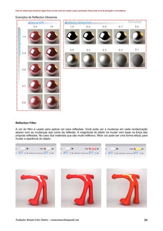 Caso for utilizar esse manual em algum fórum ou site, entre em contato e peça a permissão. Pode conter erros de português e concordância.
Tradução: Renato Celso Simões – renatosimoesbr@gmail.com 24
Exemplos de Reflection Glossines
Reflection Filter
A cor do filtro é usado para aplicar cor para reflexões. Você pode ver a mudança em cada renderização
abaixo com as mudanças das cores da reflexão. A magnitude do efeito irá mudar com base na força das
próprias reflexões. No caso dos materiais que são muito reflexivo, filtrar cor pode ser uma forma eficaz para
mudar a aparência do objeto.
 