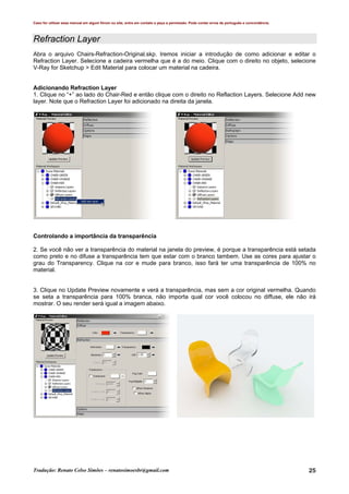 Caso for utilizar esse manual em algum fórum ou site, entre em contato e peça a permissão. Pode conter erros de português e concordância.
Tradução: Renato Celso Simões – renatosimoesbr@gmail.com 25
Refraction Layer
Abra o arquivo Chairs-Refraction-Original.skp. Iremos iniciar a introdução de como adicionar e editar o
Refraction Layer. Selecione a cadeira vermelha que é a do meio. Clique com o direito no objeto, selecione
V-Ray for Sketchup > Edit Material para colocar um material na cadeira.
Adicionando Refraction Layer
1. Clique no “+” ao lado do Chair-Red e então clique com o direito no Reflaction Layers. Selecione Add new
layer. Note que o Refraction Layer foi adicionado na direita da janela.
Controlando a importância da transparência
2. Se você não ver a transparência do material na janela do preview, é porque a transparência está setada
como preto e no difuse a transparência tem que estar com o branco tambem. Use as cores para ajustar o
grau do Transparency. Clique na cor e mude para branco, isso fará ter uma transparência de 100% no
material.
3. Clique no Update Preview novamente e verá a transparência, mas sem a cor original vermelha. Quando
se seta a transparência para 100% branca, não importa qual cor você colocou no diffuse, ele não irá
mostrar. O seu render será igual a imagem abaixo.
 