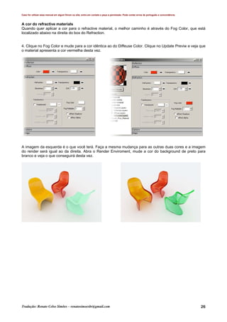 Caso for utilizar esse manual em algum fórum ou site, entre em contato e peça a permissão. Pode conter erros de português e concordância.
Tradução: Renato Celso Simões – renatosimoesbr@gmail.com 26
A cor do refractive materials
Quando quer aplicar a cor para o refractive material, o melhor caminho é através do Fog Color, que está
localizado abaixo na direita do box do Refraction.
4. Clique no Fog Color e mude para a cor idêntica ao do Diffeuse Color. Clique no Update Previw e veja que
o material apresenta a cor vermelha desta vez.
A imagem da esquerda é o que você terá. Faça a mesma mudança para as outras duas cores e a imagem
do render será igual ao da direita. Abra o Render Enviroment, mude a cor do background de preto para
branco e veja o que conseguirá desta vez.
 