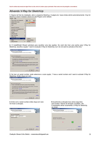 Caso for utilizar esse manual em algum fórum ou site, entre em contato e peça a permissão. Pode conter erros de português e concordância.
Tradução: Renato Celso Simões – renatosimoesbr@gmail.com 3
Ativando V-Ray for SketchUp
1. Depois de final da instalação, abre o programa Sketchup. A página de boas-vindas abrirá automaticamente. Vray for
Sketchup estará instalado abaixo do aba Plugins como default.
2. O InstallShield Wizard solicitará para escolher uma das opções. Se você não tiver uma senha para V-Ray for
SketchUp, escolha a opção “I want to evaluate V-Ray for SketchUp, but I do not want to activate at this time.”
3. Se tiver um serial number, pode selecionar a outra opção, “I have a serial number and I want to activate V-Ray for
SketchUp. Então clique em next.
4. Entre com o serial number então clique em next. 5.Usualmente a ativação leva vários segundos
Irá iniciar a ativação. para acabar. Depois da ativação completar, não
é necessário ativar novamente o V-Ray for SketchUp
ao iniciar.
 
