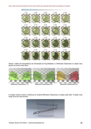 Caso for utilizar esse manual em algum fórum ou site, entre em contato e peça a permissão. Pode conter erros de português e concordância.
Tradução: Renato Celso Simões – renatosimoesbr@gmail.com 30
Abaixo o efeito de transparência de intensidade do Fog Multiplier e o Refraction Glossiness no objeto mais
grosso se tornam mais obvio.
Refraction Glossiness 1.0 Refraction Glossiness 0.6 Refraction Glossiness 0.6
A imagem abaixo mostra a influência do material Refraction Glossiness no objeto atrás dele. O objeto mais
longe torna-se mais borrado.
 