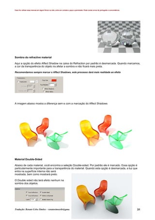 Caso for utilizar esse manual em algum fórum ou site, entre em contato e peça a permissão. Pode conter erros de português e concordância.
Tradução: Renato Celso Simões – renatosimoesbr@gmail.com 31
Sombra do refractive material
Aqui a opção do efeito Affect Shadow na caixa do Refraction por padrão é desmarcada. Quando marcamos,
a cor da transparência do objeto ira afetar a sombra e não ficará mais preta.
Recomendamos sempre marcar o Affect Shadows, este processo dará mais realidade ao efeito
A imagem abaixo mostra a diferença sem e com a marcação do Affect Shadows
Material Double-Sided
Abaixo de cada material, você encontra a seleção Double-sided. Por padrão ele é marcado. Essa opção é
particularmente importante para a transparência do material. Quando esta opção é desmarcada, a luz que
entra na superfície interna não será
mostrada, bem como mostrará preto.
O Double sided não terá efeito nenhum na
sombra dos objetos.
 