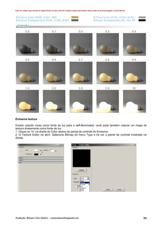 Caso for utilizar esse manual em algum fórum ou site, entre em contato e peça a permissão. Pode conter erros de português e concordância.
Tradução: Renato Celso Simões – renatosimoesbr@gmail.com 34
Emissive texture
Exceto usando cores como fonte de luz para o self-illuminated, você pode também colocar um mapa de
textura diretamente como fonte de luz.
1. Clique no “m’ na direita do Color abaixo do painel de controle do Emissive.
2. O Texture Editor irá abrir. Selecione Bitmap do menu Type e irá ver o painel de controle mostrado na
direita.
 